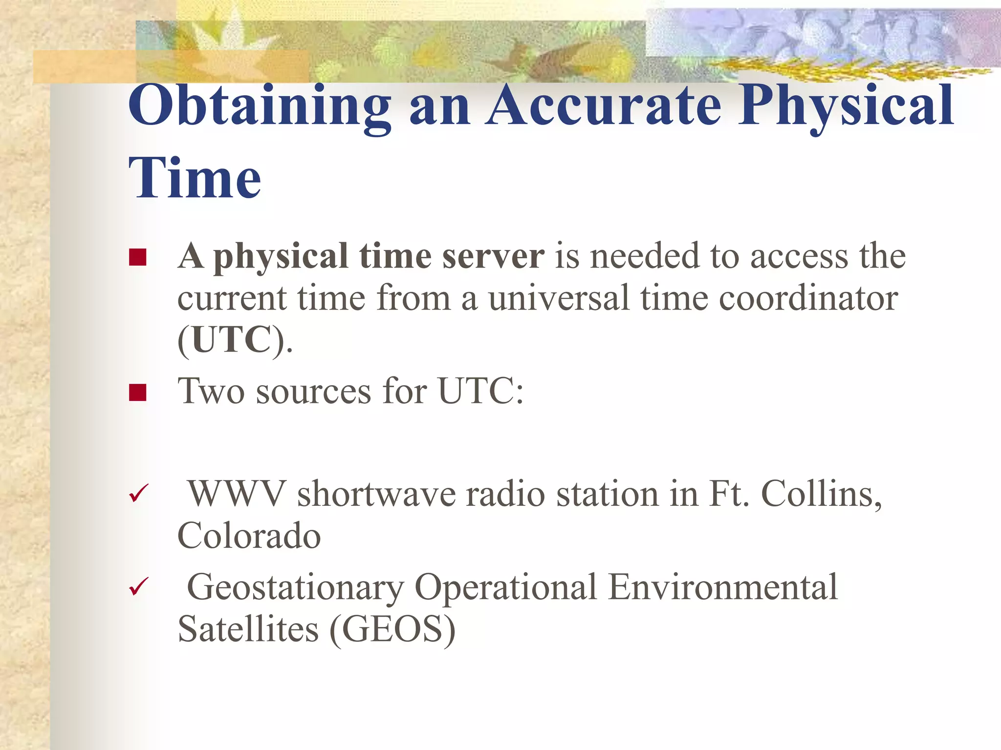 Obtaining an Accurate Physical
Time
 A physical time server is needed to access the
current time from a universal time coordinator
(UTC).
 Two sources for UTC:
 WWV shortwave radio station in Ft. Collins,
Colorado
 Geostationary Operational Environmental
Satellites (GEOS)
 