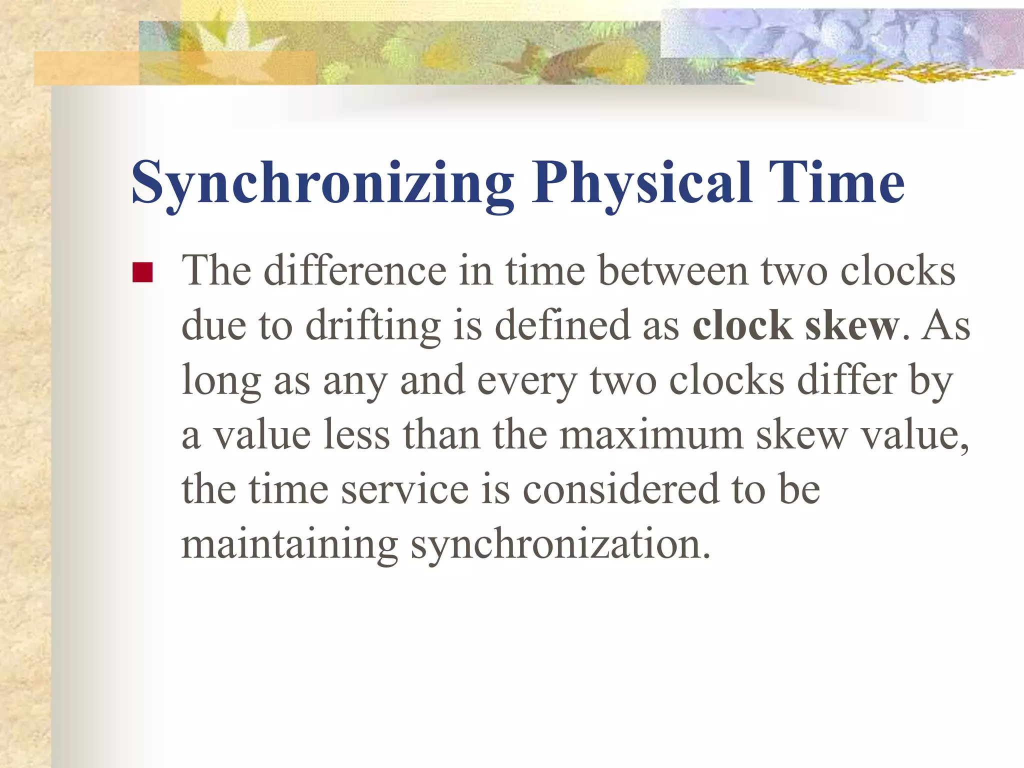 Synchronizing Physical Time
 The difference in time between two clocks
due to drifting is defined as clock skew. As
long as any and every two clocks differ by
a value less than the maximum skew value,
the time service is considered to be
maintaining synchronization.
 