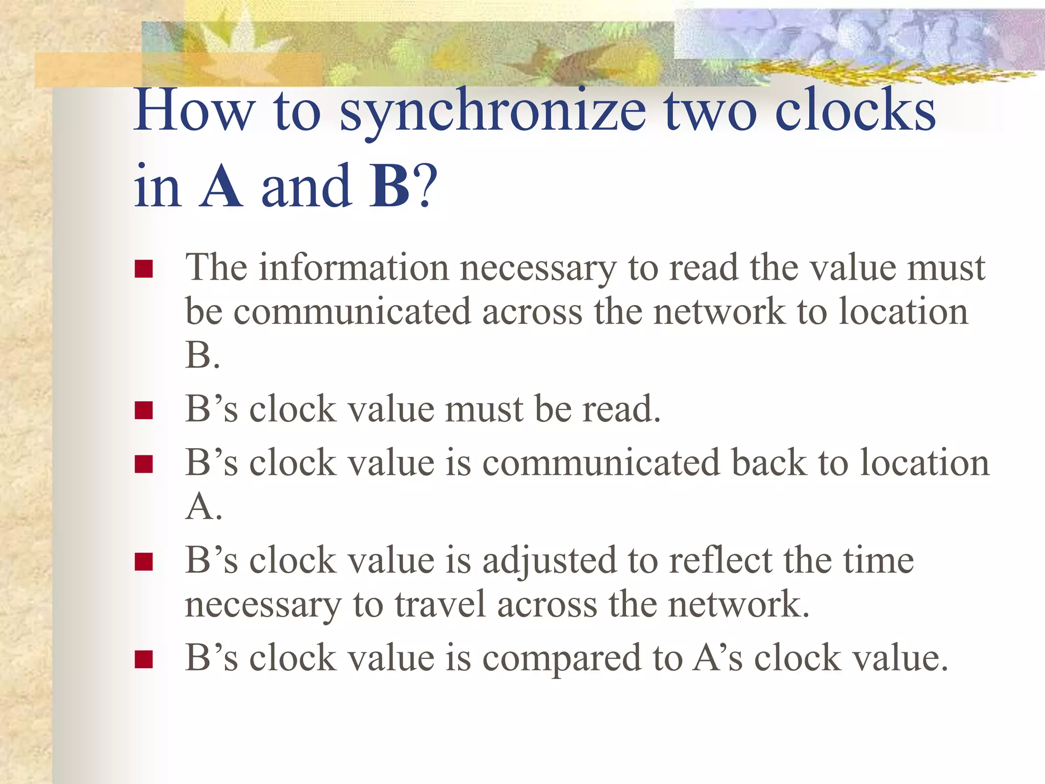 How to synchronize two clocks
in A and B?
 The information necessary to read the value must
be communicated across the network to location
B.
 B’s clock value must be read.
 B’s clock value is communicated back to location
A.
 B’s clock value is adjusted to reflect the time
necessary to travel across the network.
 B’s clock value is compared to A’s clock value.
 