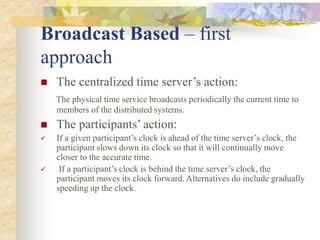 Broadcast Based – first
approach
 The centralized time server’s action:
The physical time service broadcasts periodically the current time to
members of the distributed systems.
 The participants’ action:
 If a given participant’s clock is ahead of the time server’s clock, the
participant slows down its clock so that it will continually move
closer to the accurate time.
 If a participant’s clock is behind the time server’s clock, the
participant moves its clock forward. Alternatives do include gradually
speeding up the clock.
 