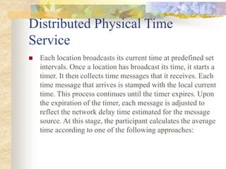 Distributed Physical Time
Service
 Each location broadcasts its current time at predefined set
intervals. Once a location has broadcast its time, it starts a
timer. It then collects time messages that it receives. Each
time message that arrives is stamped with the local current
time. This process continues until the timer expires. Upon
the expiration of the timer, each message is adjusted to
reflect the network delay time estimated for the message
source. At this stage, the participant calculates the average
time according to one of the following approaches:
 
