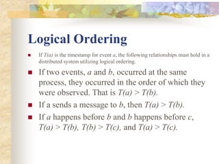 Logical Ordering
 If T(a) is the timestamp for event a, the following relationships must hold in a
distributed system utilizing logical ordering.
 If two events, a and b, occurred at the same
process, they occurred in the order of which they
were observed. That is T(a) > T(b).
 If a sends a message to b, then T(a) > T(b).
 If a happens before b and b happens before c,
T(a) > T(b), T(b) > T(c), and T(a) > T(c).
 