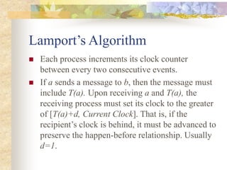 Lamport’s Algorithm
 Each process increments its clock counter
between every two consecutive events.
 If a sends a message to b, then the message must
include T(a). Upon receiving a and T(a), the
receiving process must set its clock to the greater
of [T(a)+d, Current Clock]. That is, if the
recipient’s clock is behind, it must be advanced to
preserve the happen-before relationship. Usually
d=1.
 
