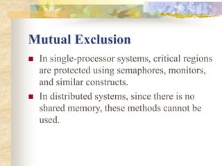 Mutual Exclusion
 In single-processor systems, critical regions
are protected using semaphores, monitors,
and similar constructs.
 In distributed systems, since there is no
shared memory, these methods cannot be
used.
 