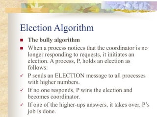 Election Algorithm
 The bully algorithm
 When a process notices that the coordinator is no
longer responding to requests, it initiates an
election. A process, P, holds an election as
follows:
 P sends an ELECTION message to all processes
with higher numbers.
 If no one responds, P wins the election and
becomes coordinator.
 If one of the higher-ups answers, it takes over. P’s
job is done.
 