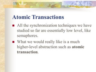 Atomic Transactions
 All the synchronization techniques we have
studied so far are essentially low level, like
semaphores.
 What we would really like is a much
higher-level abstraction such as atomic
transaction.
 