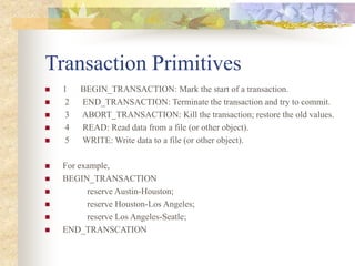 Transaction Primitives
 1 BEGIN_TRANSACTION: Mark the start of a transaction.
 2 END_TRANSACTION: Terminate the transaction and try to commit.
 3 ABORT_TRANSACTION: Kill the transaction; restore the old values.
 4 READ: Read data from a file (or other object).
 5 WRITE: Write data to a file (or other object).
 For example,
 BEGIN_TRANSACTION
 reserve Austin-Houston;
 reserve Houston-Los Angeles;
 reserve Los Angeles-Seatle;
 END_TRANSCATION
 