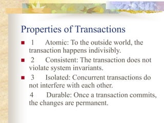 Properties of Transactions
 1 Atomic: To the outside world, the
transaction happens indivisibly.
 2 Consistent: The transaction does not
violate system invariants.
 3 Isolated: Concurrent transactions do
not interfere with each other.
4 Durable: Once a transaction commits,
the changes are permanent.
 