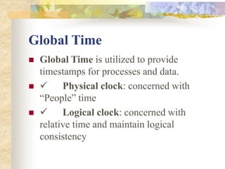 Global Time
 Global Time is utilized to provide
timestamps for processes and data.
  Physical clock: concerned with
“People” time
  Logical clock: concerned with
relative time and maintain logical
consistency
 