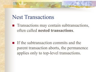Nest Transactions
 Transactions may contain subtransactions,
often called nested transactions.
 If the subtransaction commits and the
parent transaction aborts, the permanence
applies only to top-level transactions.
 