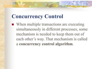 Concurrency Control
 When multiple transactions are executing
simultaneously in different processes, some
mechanism is needed to keep them out of
each other’s way. That mechanism is called
a concurrency control algorithm.
 