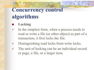 Concurrency control
algorithms
 Locking
 In the simplest form, when a process needs to
read or write a file (or other object) as part of a
transaction, it first locks the file.
 Distinguishing read locks from write locks.
 The unit of locking can be an individual record
or page, a file, or a larger item.
 