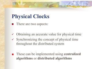 Physical Clocks
 There are two aspects:
 Obtaining an accurate value for physical time
 Synchronizing the concept of physical time
throughout the distributed system
These can be implemented using centralized
algorithms or distributed algorithms
 