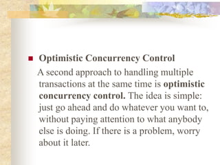  Optimistic Concurrency Control
A second approach to handling multiple
transactions at the same time is optimistic
concurrency control. The idea is simple:
just go ahead and do whatever you want to,
without paying attention to what anybody
else is doing. If there is a problem, worry
about it later.
 