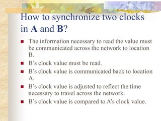 How to synchronize two clocks
in A and B?
 The information necessary to read the value must
be communicated across the network to location
B.
 B’s clock value must be read.
 B’s clock value is communicated back to location
A.
 B’s clock value is adjusted to reflect the time
necessary to travel across the network.
 B’s clock value is compared to A’s clock value.
 