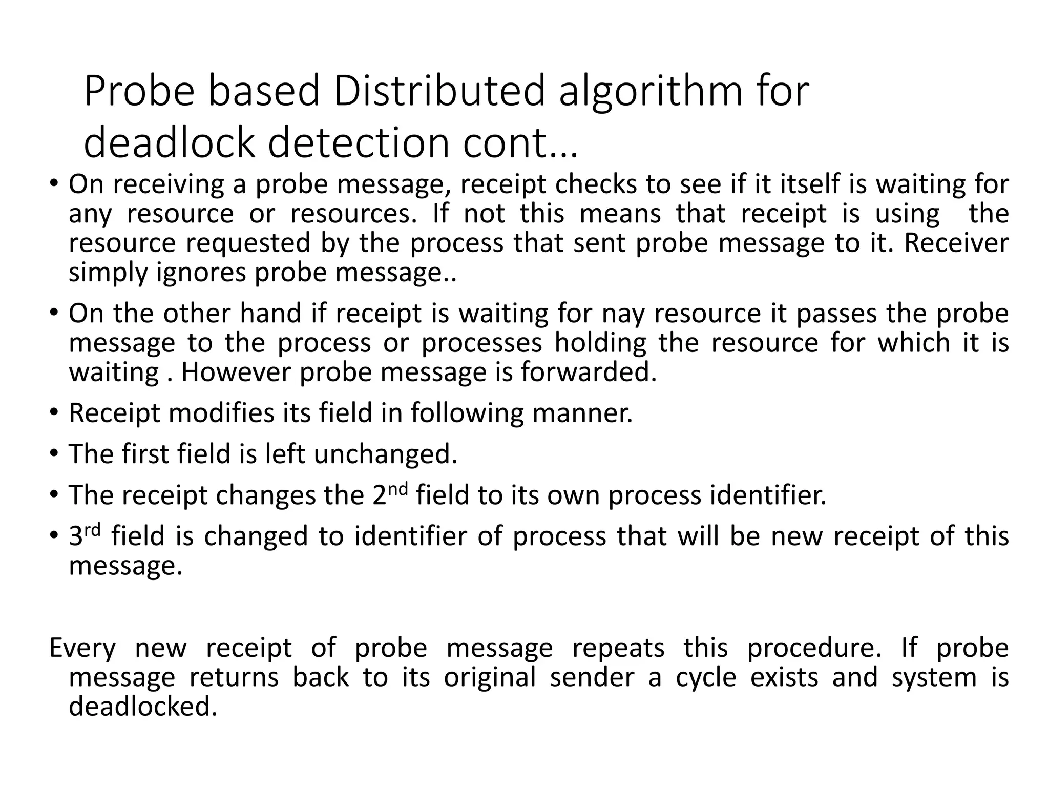 Probe based Distributed algorithm for
deadlock detection cont…
• On receiving a probe message, receipt checks to see if it itself is waiting for
any resource or resources. If not this means that receipt is using the
resource requested by the process that sent probe message to it. Receiver
simply ignores probe message..
• On the other hand if receipt is waiting for nay resource it passes the probe
message to the process or processes holding the resource for which it is
waiting . However probe message is forwarded.
• Receipt modifies its field in following manner.
• The first field is left unchanged.
• The receipt changes the 2nd field to its own process identifier.
• 3rd field is changed to identifier of process that will be new receipt of this
message.
Every new receipt of probe message repeats this procedure. If probe
message returns back to its original sender a cycle exists and system is
deadlocked.
 