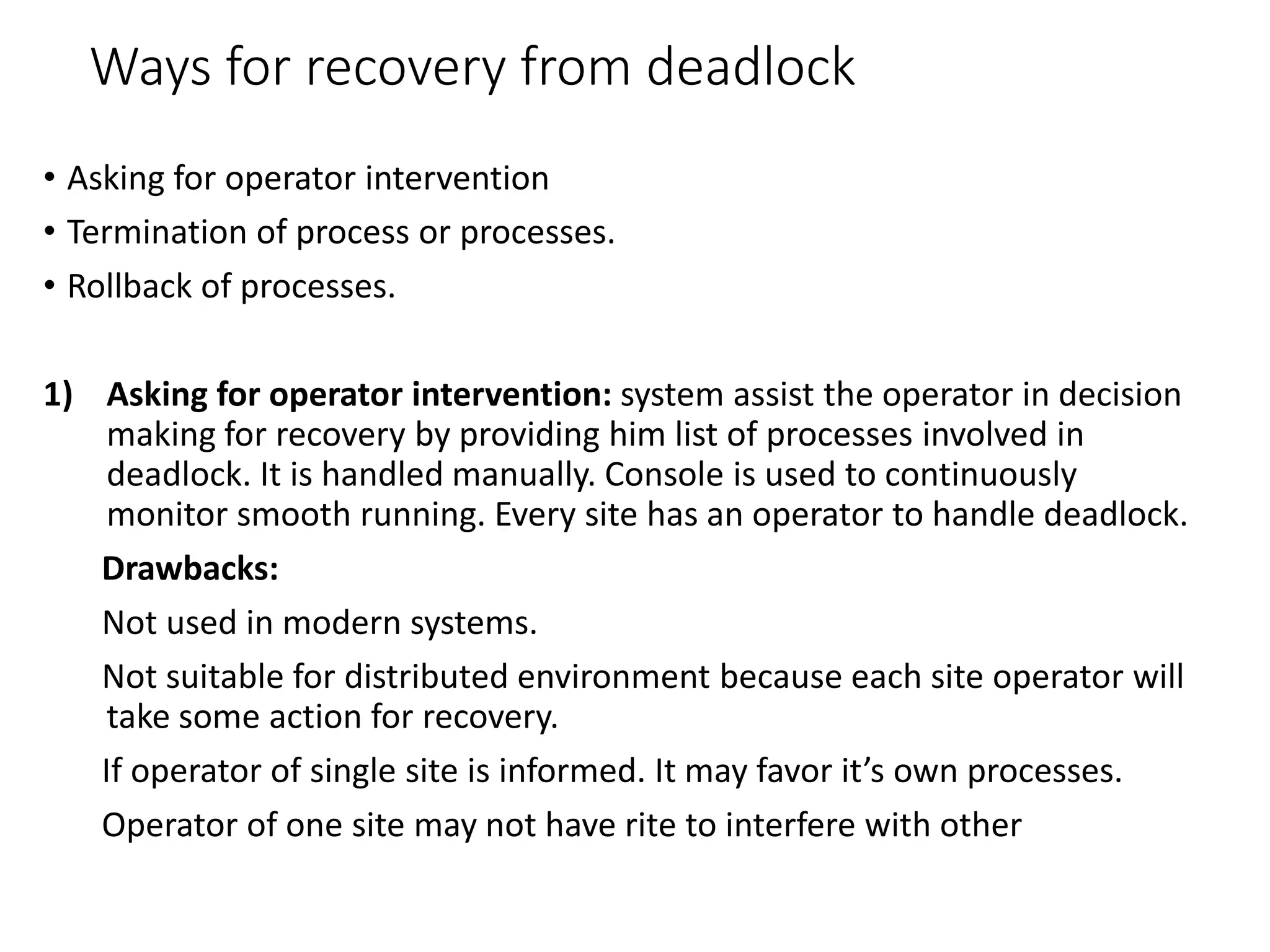 Ways for recovery from deadlock
• Asking for operator intervention
• Termination of process or processes.
• Rollback of processes.
1) Asking for operator intervention: system assist the operator in decision
making for recovery by providing him list of processes involved in
deadlock. It is handled manually. Console is used to continuously
monitor smooth running. Every site has an operator to handle deadlock.
Drawbacks:
Not used in modern systems.
Not suitable for distributed environment because each site operator will
take some action for recovery.
If operator of single site is informed. It may favor it’s own processes.
Operator of one site may not have rite to interfere with other
 