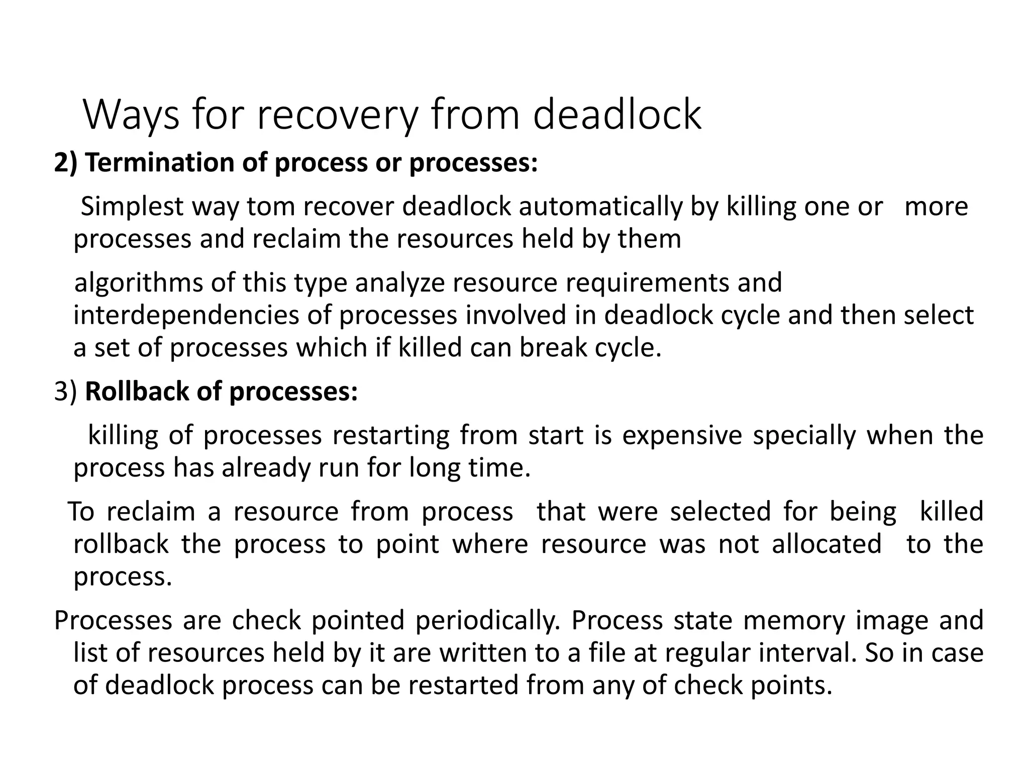 Ways for recovery from deadlock
2) Termination of process or processes:
Simplest way tom recover deadlock automatically by killing one or more
processes and reclaim the resources held by them
algorithms of this type analyze resource requirements and
interdependencies of processes involved in deadlock cycle and then select
a set of processes which if killed can break cycle.
3) Rollback of processes:
killing of processes restarting from start is expensive specially when the
process has already run for long time.
To reclaim a resource from process that were selected for being killed
rollback the process to point where resource was not allocated to the
process.
Processes are check pointed periodically. Process state memory image and
list of resources held by it are written to a file at regular interval. So in case
of deadlock process can be restarted from any of check points.
 
