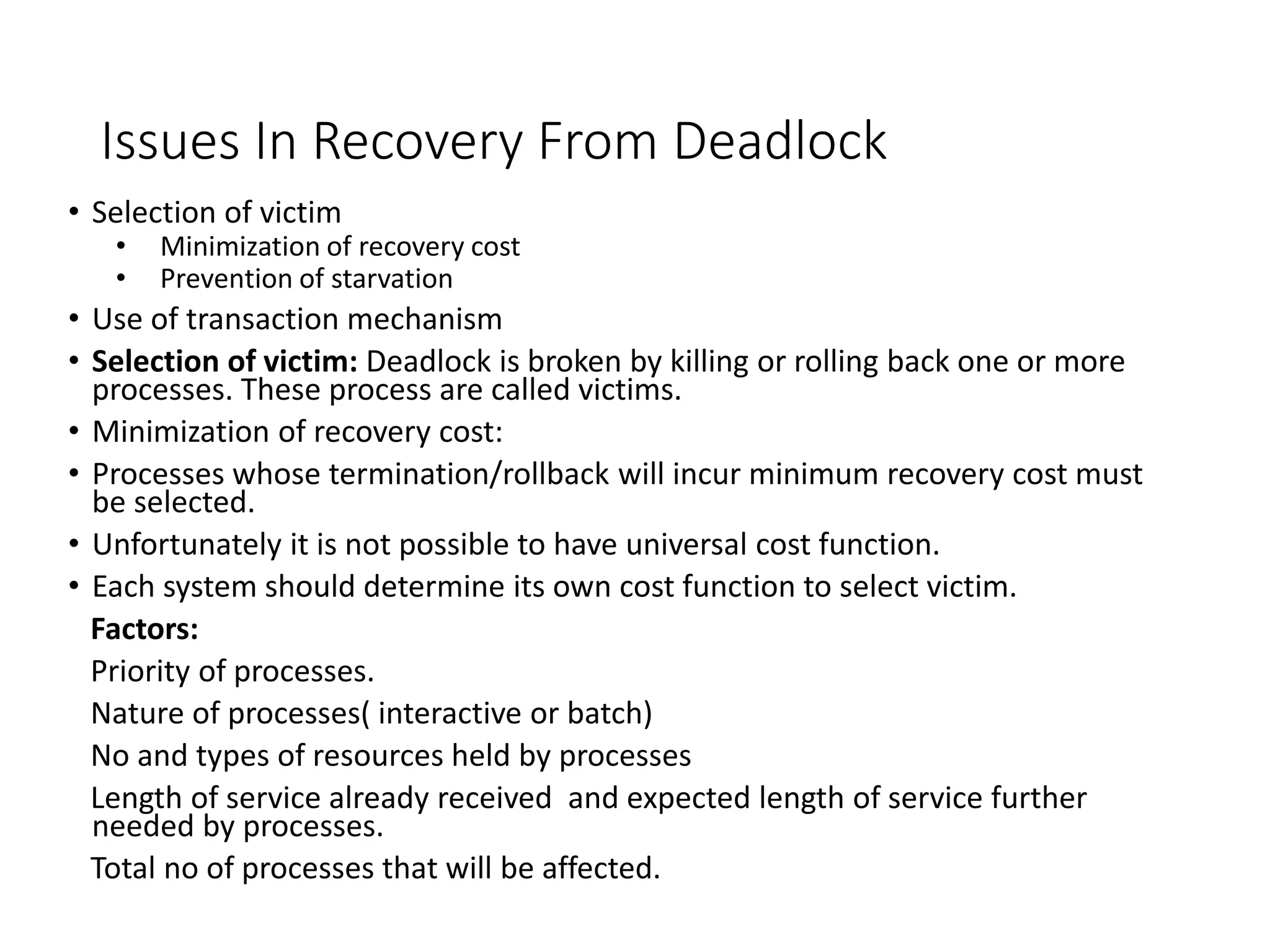 Issues In Recovery From Deadlock
• Selection of victim
• Minimization of recovery cost
• Prevention of starvation
• Use of transaction mechanism
• Selection of victim: Deadlock is broken by killing or rolling back one or more
processes. These process are called victims.
• Minimization of recovery cost:
• Processes whose termination/rollback will incur minimum recovery cost must
be selected.
• Unfortunately it is not possible to have universal cost function.
• Each system should determine its own cost function to select victim.
Factors:
Priority of processes.
Nature of processes( interactive or batch)
No and types of resources held by processes
Length of service already received and expected length of service further
needed by processes.
Total no of processes that will be affected.
 