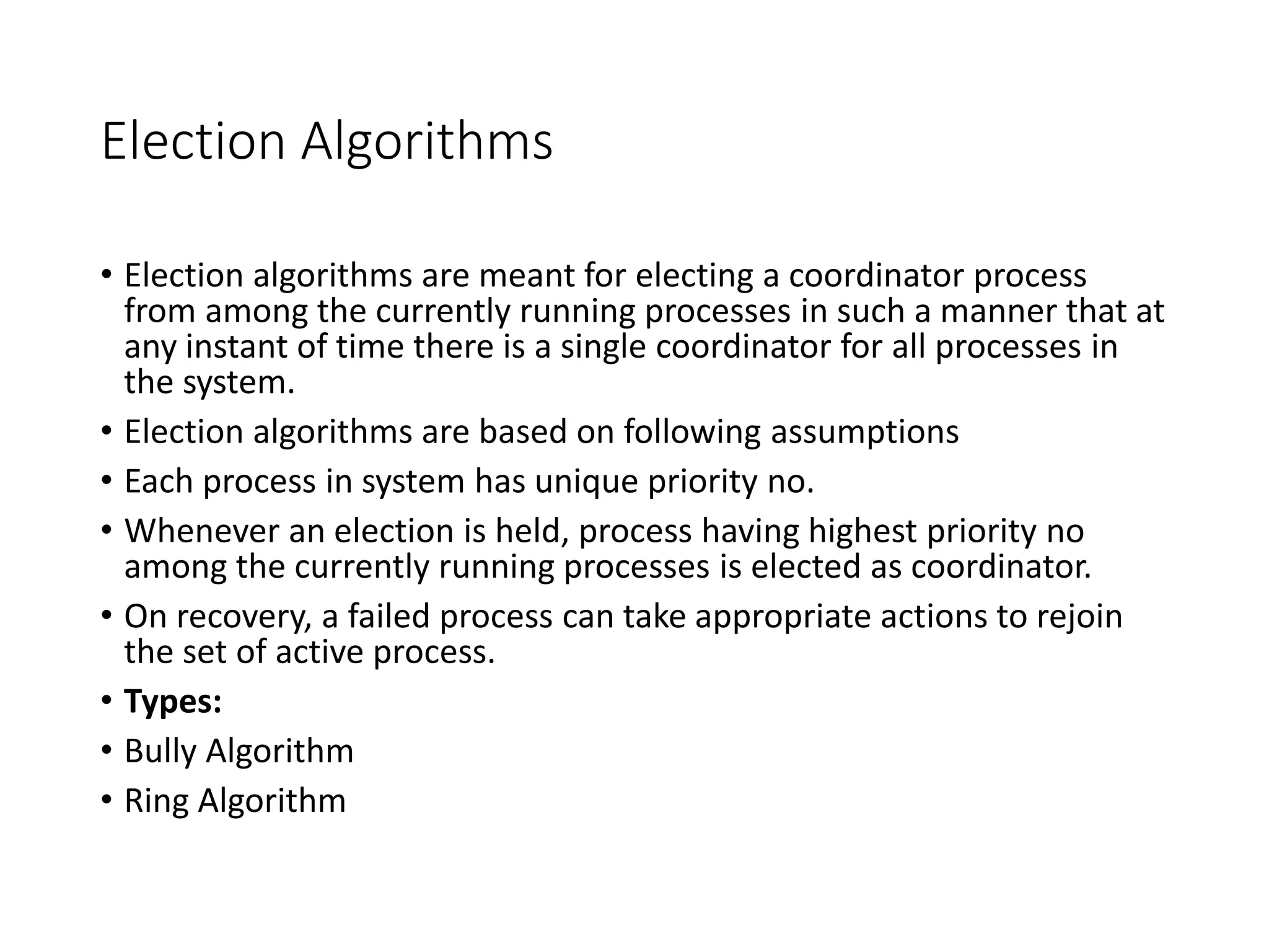 Election Algorithms
• Election algorithms are meant for electing a coordinator process
from among the currently running processes in such a manner that at
any instant of time there is a single coordinator for all processes in
the system.
• Election algorithms are based on following assumptions
• Each process in system has unique priority no.
• Whenever an election is held, process having highest priority no
among the currently running processes is elected as coordinator.
• On recovery, a failed process can take appropriate actions to rejoin
the set of active process.
• Types:
• Bully Algorithm
• Ring Algorithm
 