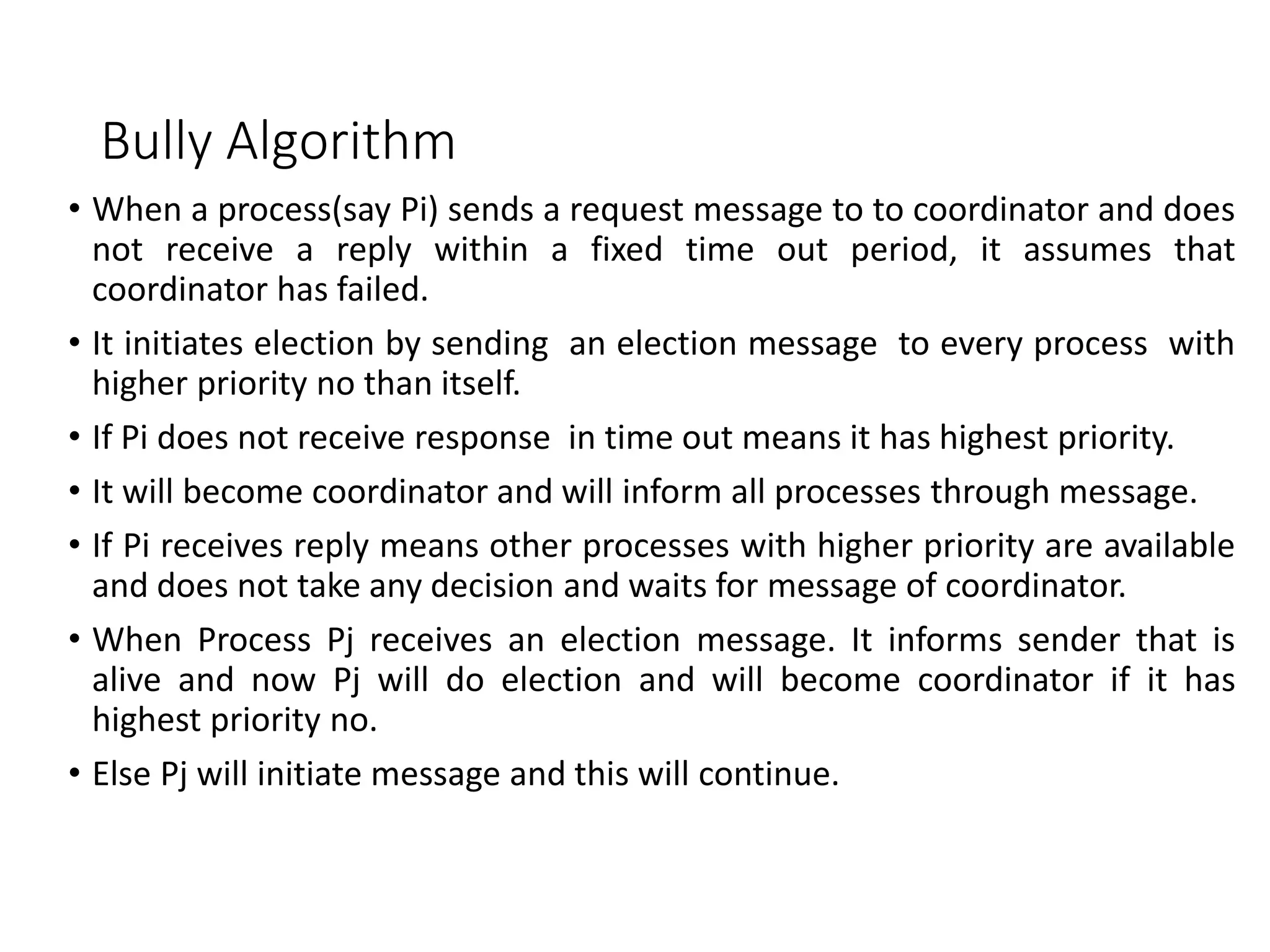 Bully Algorithm
• When a process(say Pi) sends a request message to to coordinator and does
not receive a reply within a fixed time out period, it assumes that
coordinator has failed.
• It initiates election by sending an election message to every process with
higher priority no than itself.
• If Pi does not receive response in time out means it has highest priority.
• It will become coordinator and will inform all processes through message.
• If Pi receives reply means other processes with higher priority are available
and does not take any decision and waits for message of coordinator.
• When Process Pj receives an election message. It informs sender that is
alive and now Pj will do election and will become coordinator if it has
highest priority no.
• Else Pj will initiate message and this will continue.
 