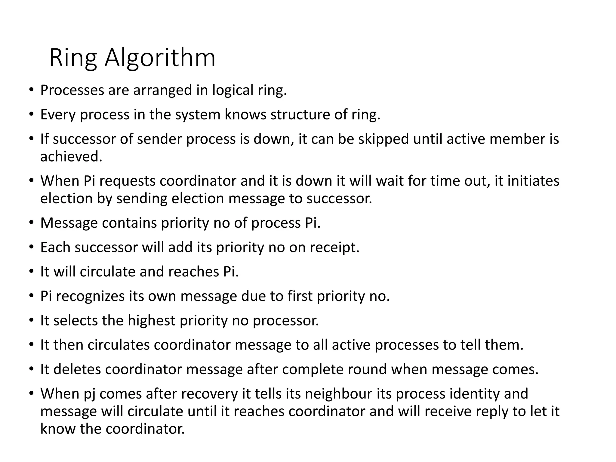 Ring Algorithm
• Processes are arranged in logical ring.
• Every process in the system knows structure of ring.
• If successor of sender process is down, it can be skipped until active member is
achieved.
• When Pi requests coordinator and it is down it will wait for time out, it initiates
election by sending election message to successor.
• Message contains priority no of process Pi.
• Each successor will add its priority no on receipt.
• It will circulate and reaches Pi.
• Pi recognizes its own message due to first priority no.
• It selects the highest priority no processor.
• It then circulates coordinator message to all active processes to tell them.
• It deletes coordinator message after complete round when message comes.
• When pj comes after recovery it tells its neighbour its process identity and
message will circulate until it reaches coordinator and will receive reply to let it
know the coordinator.
 