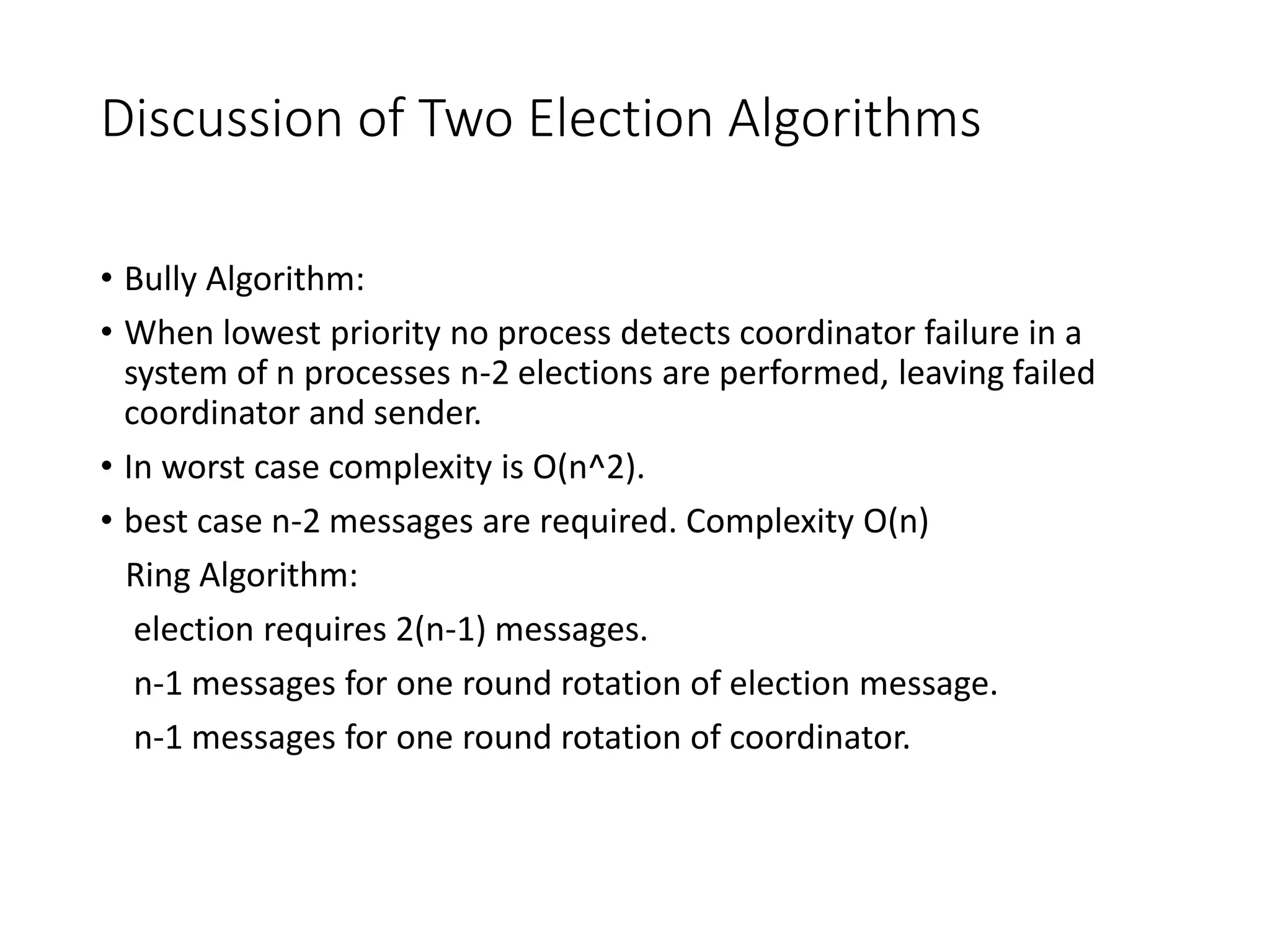 Discussion of Two Election Algorithms
• Bully Algorithm:
• When lowest priority no process detects coordinator failure in a
system of n processes n-2 elections are performed, leaving failed
coordinator and sender.
• In worst case complexity is O(n^2).
• best case n-2 messages are required. Complexity O(n)
Ring Algorithm:
election requires 2(n-1) messages.
n-1 messages for one round rotation of election message.
n-1 messages for one round rotation of coordinator.
 
