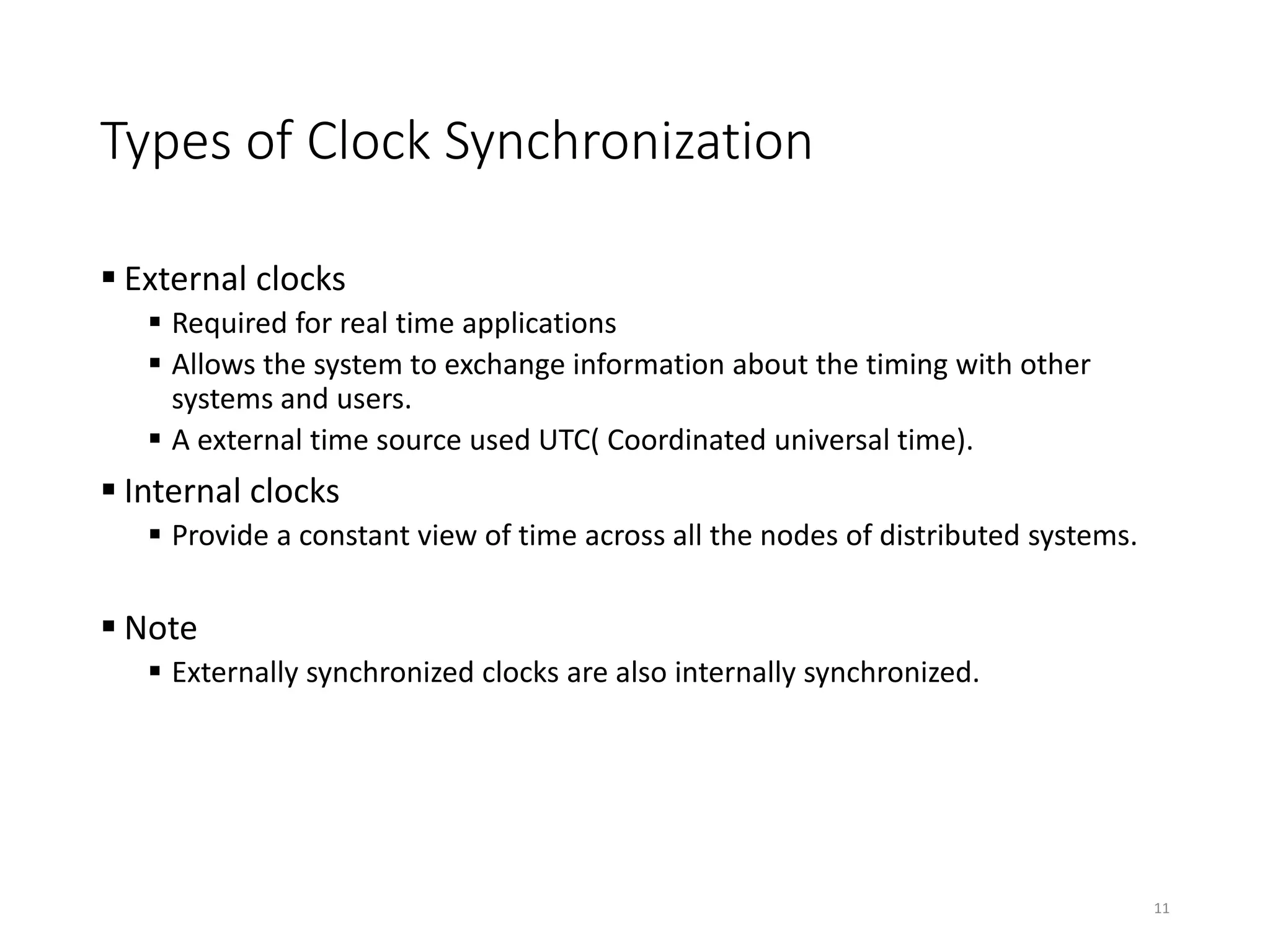 Types of Clock Synchronization
 External clocks
 Required for real time applications
 Allows the system to exchange information about the timing with other
systems and users.
 A external time source used UTC( Coordinated universal time).
 Internal clocks
 Provide a constant view of time across all the nodes of distributed systems.
 Note
 Externally synchronized clocks are also internally synchronized.
11
 