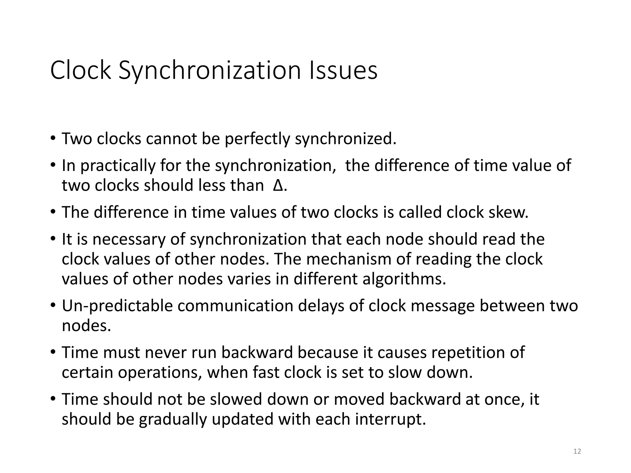 Clock Synchronization Issues
• Two clocks cannot be perfectly synchronized.
• In practically for the synchronization, the difference of time value of
two clocks should less than ∆.
• The difference in time values of two clocks is called clock skew.
• It is necessary of synchronization that each node should read the
clock values of other nodes. The mechanism of reading the clock
values of other nodes varies in different algorithms.
• Un-predictable communication delays of clock message between two
nodes.
• Time must never run backward because it causes repetition of
certain operations, when fast clock is set to slow down.
• Time should not be slowed down or moved backward at once, it
should be gradually updated with each interrupt.
12
 