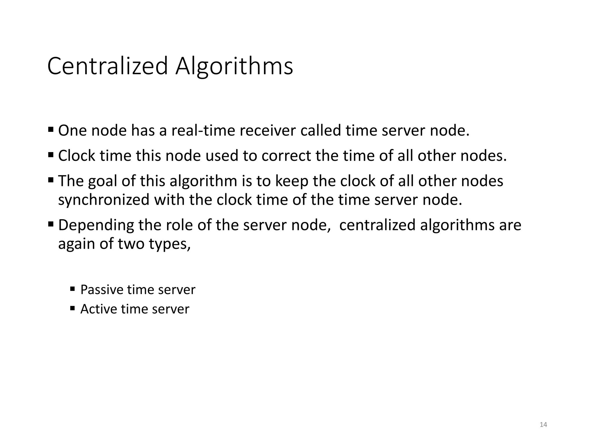 Centralized Algorithms
 One node has a real-time receiver called time server node.
 Clock time this node used to correct the time of all other nodes.
 The goal of this algorithm is to keep the clock of all other nodes
synchronized with the clock time of the time server node.
 Depending the role of the server node, centralized algorithms are
again of two types,
 Passive time server
 Active time server
14
 