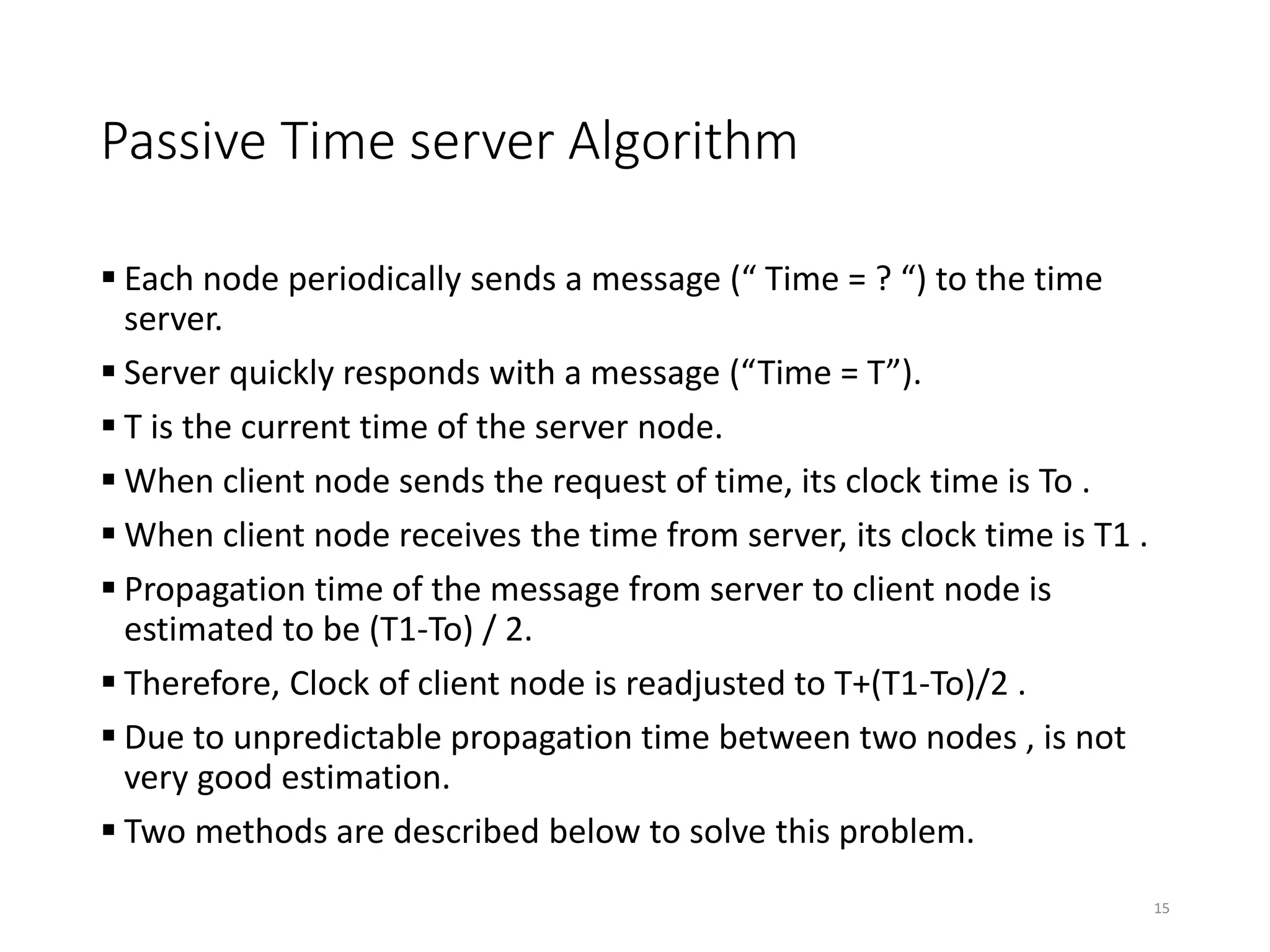 Passive Time server Algorithm
 Each node periodically sends a message (“ Time = ? “) to the time
server.
 Server quickly responds with a message (“Time = T”).
 T is the current time of the server node.
 When client node sends the request of time, its clock time is To .
 When client node receives the time from server, its clock time is T1 .
 Propagation time of the message from server to client node is
estimated to be (T1-To) / 2.
 Therefore, Clock of client node is readjusted to T+(T1-To)/2 .
 Due to unpredictable propagation time between two nodes , is not
very good estimation.
 Two methods are described below to solve this problem.
15
 