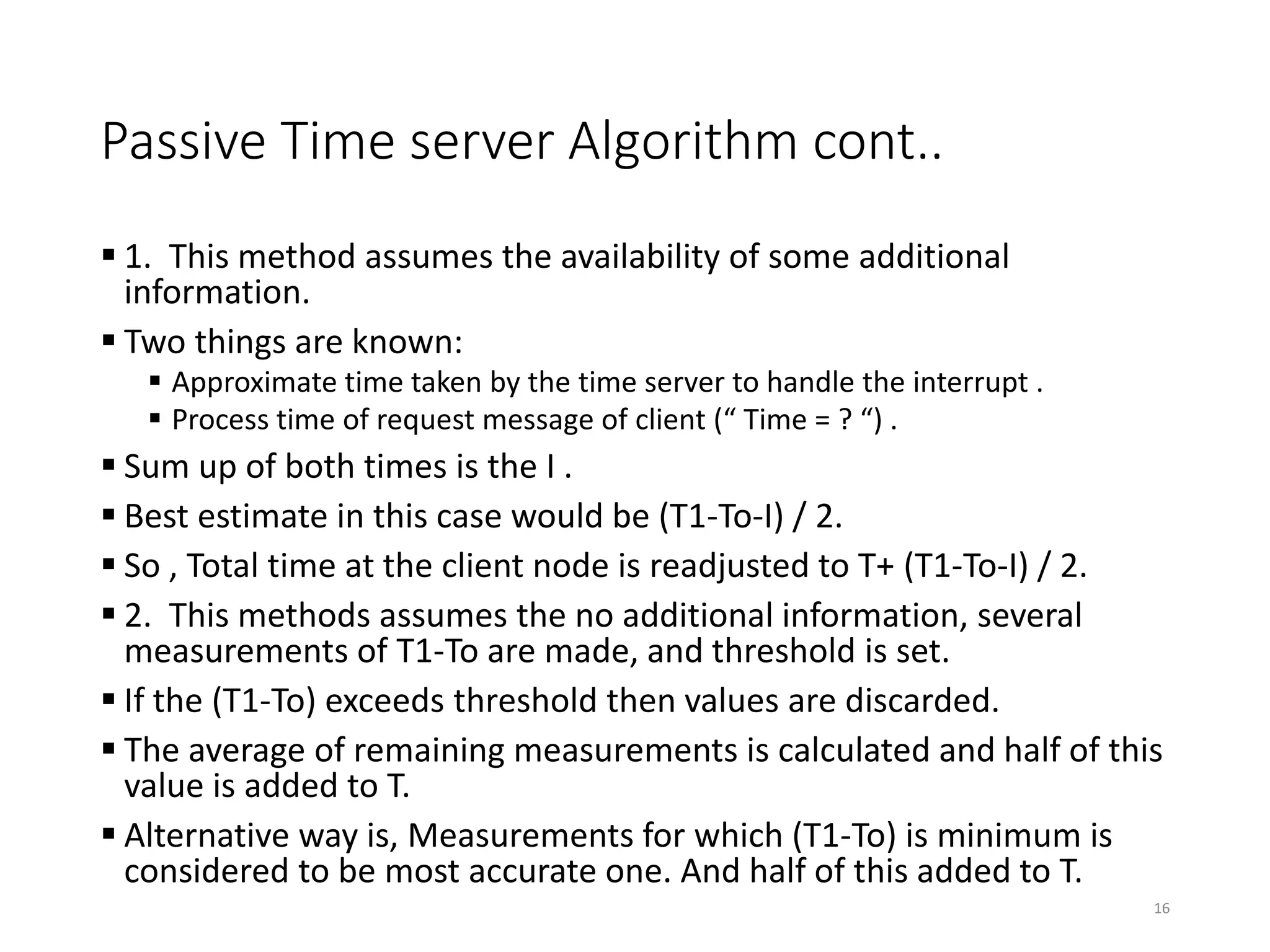 Passive Time server Algorithm cont..
 1. This method assumes the availability of some additional
information.
 Two things are known:
 Approximate time taken by the time server to handle the interrupt .
 Process time of request message of client (“ Time = ? “) .
 Sum up of both times is the I .
 Best estimate in this case would be (T1-To-I) / 2.
 So , Total time at the client node is readjusted to T+ (T1-To-I) / 2.
 2. This methods assumes the no additional information, several
measurements of T1-To are made, and threshold is set.
 If the (T1-To) exceeds threshold then values are discarded.
 The average of remaining measurements is calculated and half of this
value is added to T.
 Alternative way is, Measurements for which (T1-To) is minimum is
considered to be most accurate one. And half of this added to T.
16
 