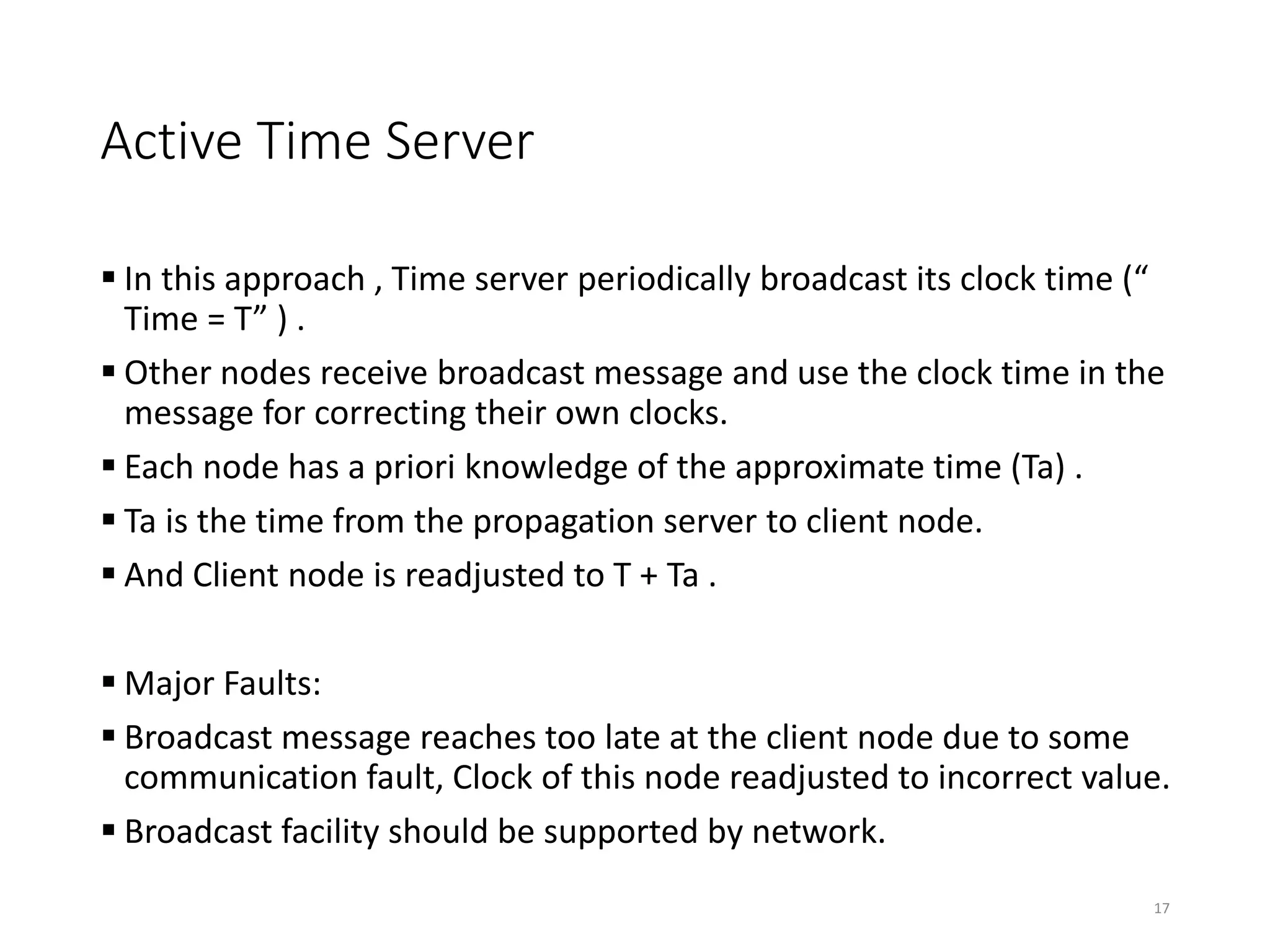 Active Time Server
 In this approach , Time server periodically broadcast its clock time (“
Time = T” ) .
 Other nodes receive broadcast message and use the clock time in the
message for correcting their own clocks.
 Each node has a priori knowledge of the approximate time (Ta) .
 Ta is the time from the propagation server to client node.
 And Client node is readjusted to T + Ta .
 Major Faults:
 Broadcast message reaches too late at the client node due to some
communication fault, Clock of this node readjusted to incorrect value.
 Broadcast facility should be supported by network.
17
 