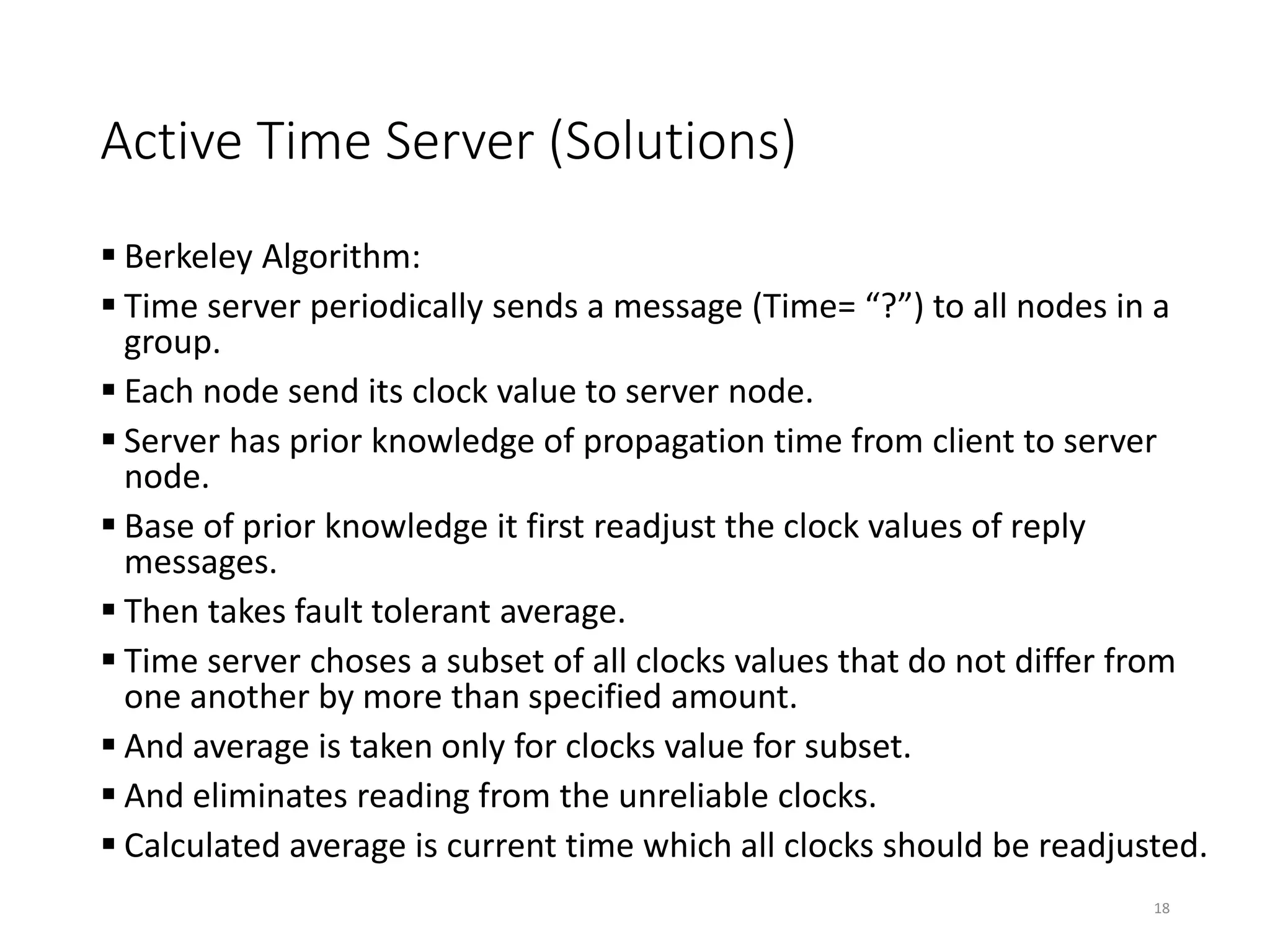 Active Time Server (Solutions)
 Berkeley Algorithm:
 Time server periodically sends a message (Time= “?”) to all nodes in a
group.
 Each node send its clock value to server node.
 Server has prior knowledge of propagation time from client to server
node.
 Base of prior knowledge it first readjust the clock values of reply
messages.
 Then takes fault tolerant average.
 Time server choses a subset of all clocks values that do not differ from
one another by more than specified amount.
 And average is taken only for clocks value for subset.
 And eliminates reading from the unreliable clocks.
 Calculated average is current time which all clocks should be readjusted.
18
 