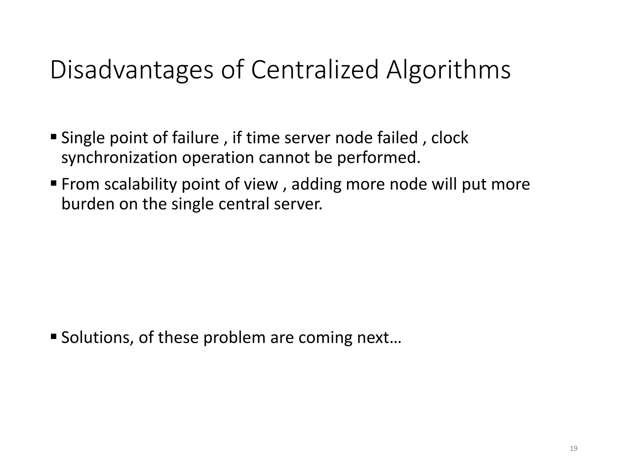 Disadvantages of Centralized Algorithms
 Single point of failure , if time server node failed , clock
synchronization operation cannot be performed.
 From scalability point of view , adding more node will put more
burden on the single central server.
 Solutions, of these problem are coming next…
19
 