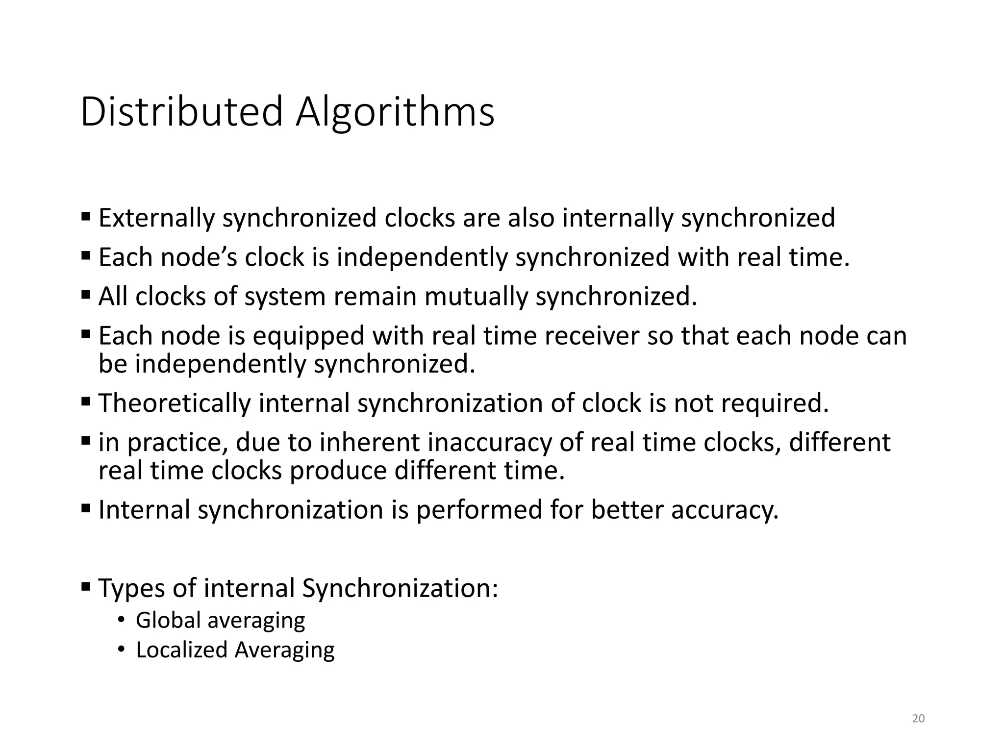 Distributed Algorithms
 Externally synchronized clocks are also internally synchronized
 Each node’s clock is independently synchronized with real time.
 All clocks of system remain mutually synchronized.
 Each node is equipped with real time receiver so that each node can
be independently synchronized.
 Theoretically internal synchronization of clock is not required.
 in practice, due to inherent inaccuracy of real time clocks, different
real time clocks produce different time.
 Internal synchronization is performed for better accuracy.
 Types of internal Synchronization:
• Global averaging
• Localized Averaging
20
 