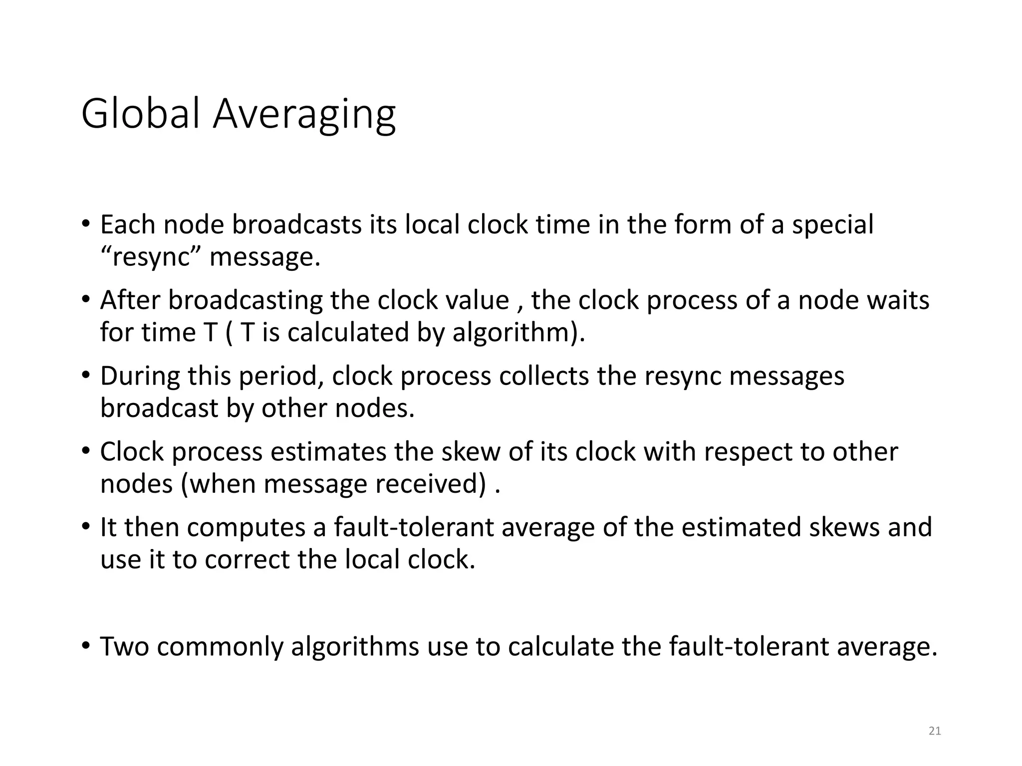 Global Averaging
• Each node broadcasts its local clock time in the form of a special
“resync” message.
• After broadcasting the clock value , the clock process of a node waits
for time T ( T is calculated by algorithm).
• During this period, clock process collects the resync messages
broadcast by other nodes.
• Clock process estimates the skew of its clock with respect to other
nodes (when message received) .
• It then computes a fault-tolerant average of the estimated skews and
use it to correct the local clock.
• Two commonly algorithms use to calculate the fault-tolerant average.
21
 