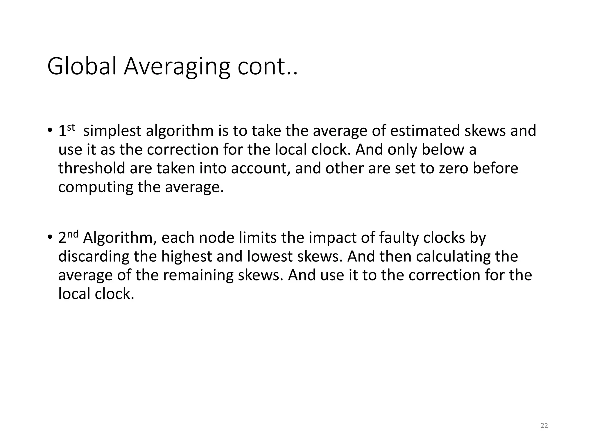Global Averaging cont..
• 1st simplest algorithm is to take the average of estimated skews and
use it as the correction for the local clock. And only below a
threshold are taken into account, and other are set to zero before
computing the average.
• 2nd Algorithm, each node limits the impact of faulty clocks by
discarding the highest and lowest skews. And then calculating the
average of the remaining skews. And use it to the correction for the
local clock.
22
 
