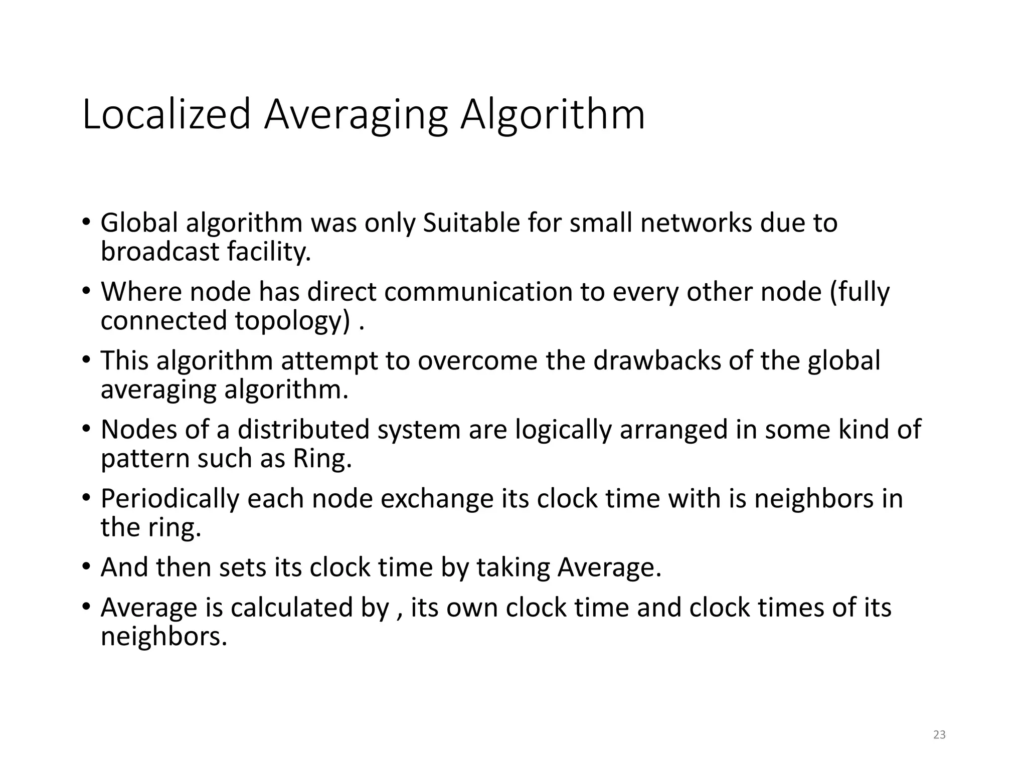 Localized Averaging Algorithm
• Global algorithm was only Suitable for small networks due to
broadcast facility.
• Where node has direct communication to every other node (fully
connected topology) .
• This algorithm attempt to overcome the drawbacks of the global
averaging algorithm.
• Nodes of a distributed system are logically arranged in some kind of
pattern such as Ring.
• Periodically each node exchange its clock time with is neighbors in
the ring.
• And then sets its clock time by taking Average.
• Average is calculated by , its own clock time and clock times of its
neighbors.
23
 