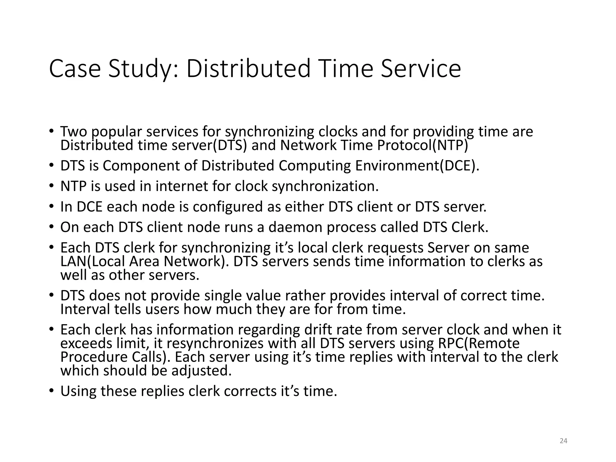 Case Study: Distributed Time Service
• Two popular services for synchronizing clocks and for providing time are
Distributed time server(DTS) and Network Time Protocol(NTP)
• DTS is Component of Distributed Computing Environment(DCE).
• NTP is used in internet for clock synchronization.
• In DCE each node is configured as either DTS client or DTS server.
• On each DTS client node runs a daemon process called DTS Clerk.
• Each DTS clerk for synchronizing it’s local clerk requests Server on same
LAN(Local Area Network). DTS servers sends time information to clerks as
well as other servers.
• DTS does not provide single value rather provides interval of correct time.
Interval tells users how much they are for from time.
• Each clerk has information regarding drift rate from server clock and when it
exceeds limit, it resynchronizes with all DTS servers using RPC(Remote
Procedure Calls). Each server using it’s time replies with interval to the clerk
which should be adjusted.
• Using these replies clerk corrects it’s time.
24
 