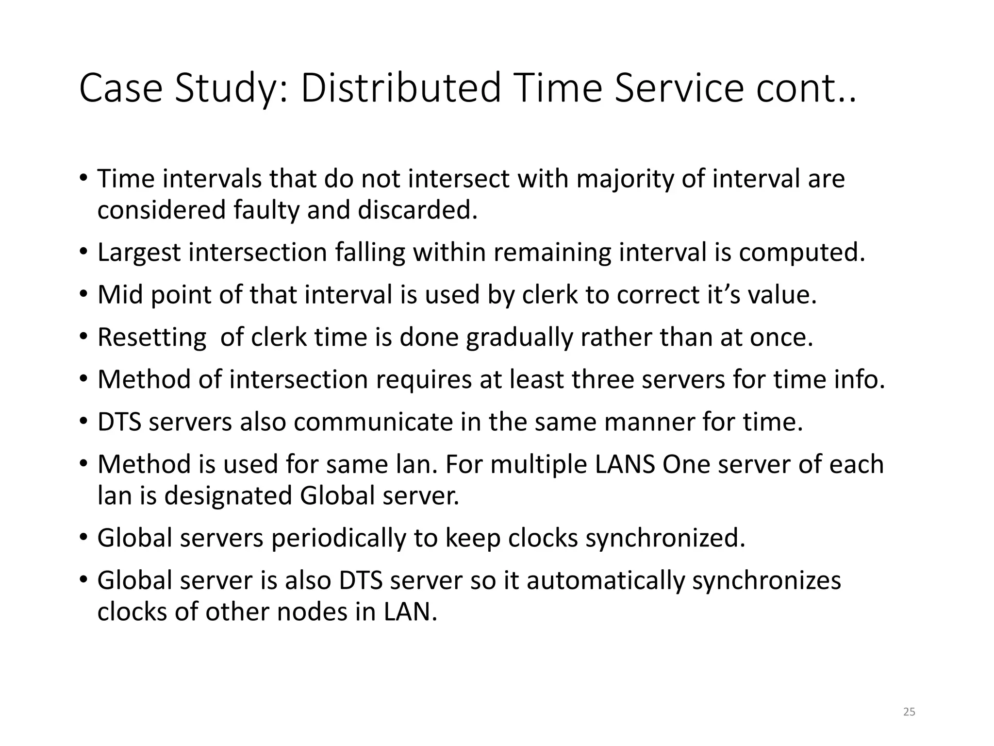 Case Study: Distributed Time Service cont..
• Time intervals that do not intersect with majority of interval are
considered faulty and discarded.
• Largest intersection falling within remaining interval is computed.
• Mid point of that interval is used by clerk to correct it’s value.
• Resetting of clerk time is done gradually rather than at once.
• Method of intersection requires at least three servers for time info.
• DTS servers also communicate in the same manner for time.
• Method is used for same lan. For multiple LANS One server of each
lan is designated Global server.
• Global servers periodically to keep clocks synchronized.
• Global server is also DTS server so it automatically synchronizes
clocks of other nodes in LAN.
25
 