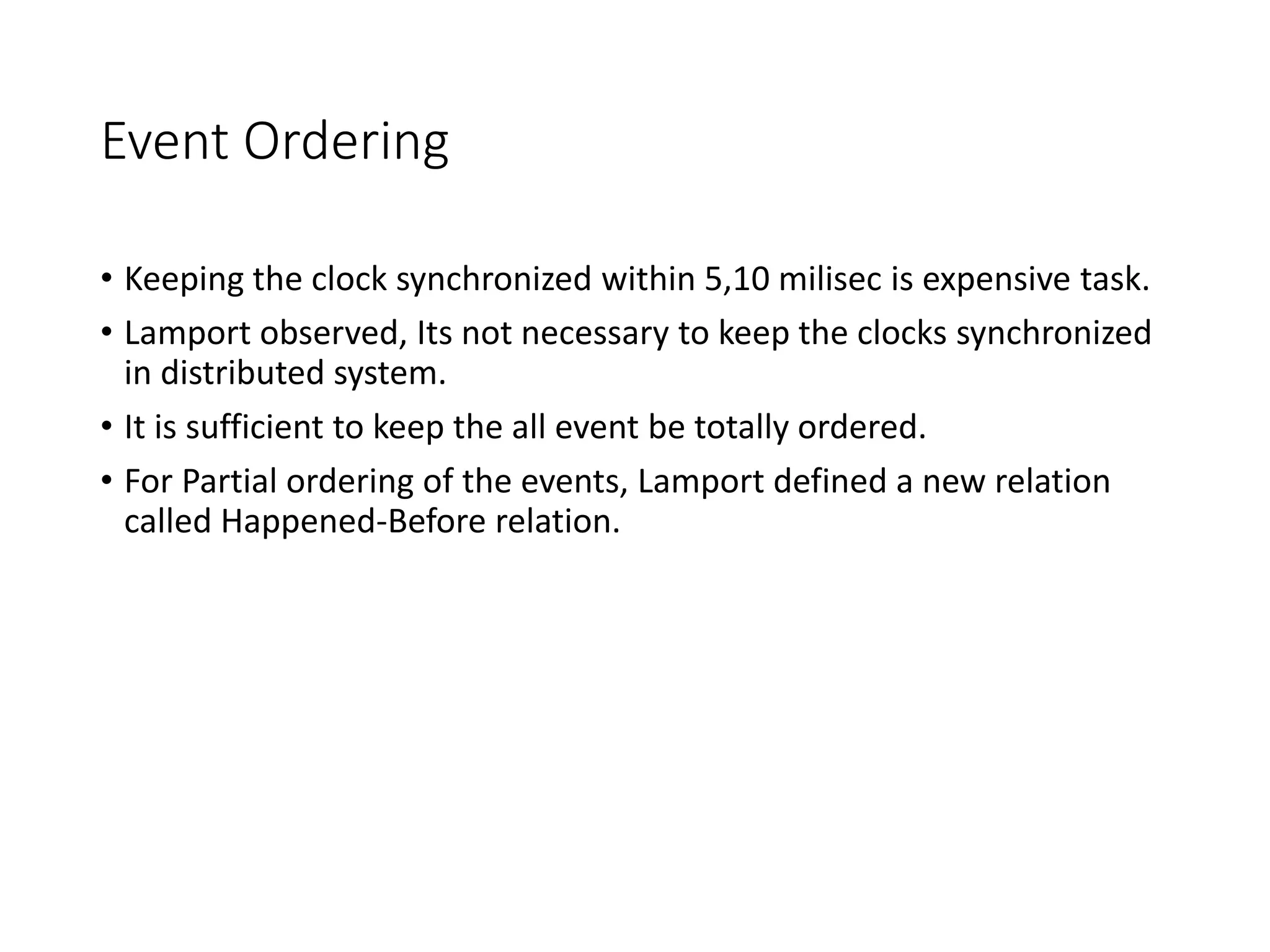 Event Ordering
• Keeping the clock synchronized within 5,10 milisec is expensive task.
• Lamport observed, Its not necessary to keep the clocks synchronized
in distributed system.
• It is sufficient to keep the all event be totally ordered.
• For Partial ordering of the events, Lamport defined a new relation
called Happened-Before relation.
 