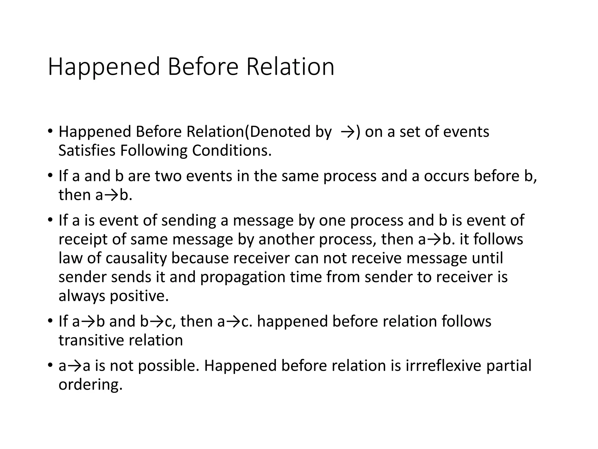 Happened Before Relation
• Happened Before Relation(Denoted by →) on a set of events
Satisfies Following Conditions.
• If a and b are two events in the same process and a occurs before b,
then a→b.
• If a is event of sending a message by one process and b is event of
receipt of same message by another process, then a→b. it follows
law of causality because receiver can not receive message until
sender sends it and propagation time from sender to receiver is
always positive.
• If a→b and b→c, then a→c. happened before relation follows
transitive relation
• a→a is not possible. Happened before relation is irrreflexive partial
ordering.
 