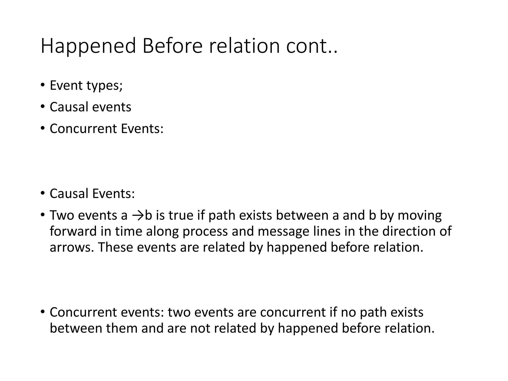 Happened Before relation cont..
• Event types;
• Causal events
• Concurrent Events:
• Causal Events:
• Two events a →b is true if path exists between a and b by moving
forward in time along process and message lines in the direction of
arrows. These events are related by happened before relation.
• Concurrent events: two events are concurrent if no path exists
between them and are not related by happened before relation.
 