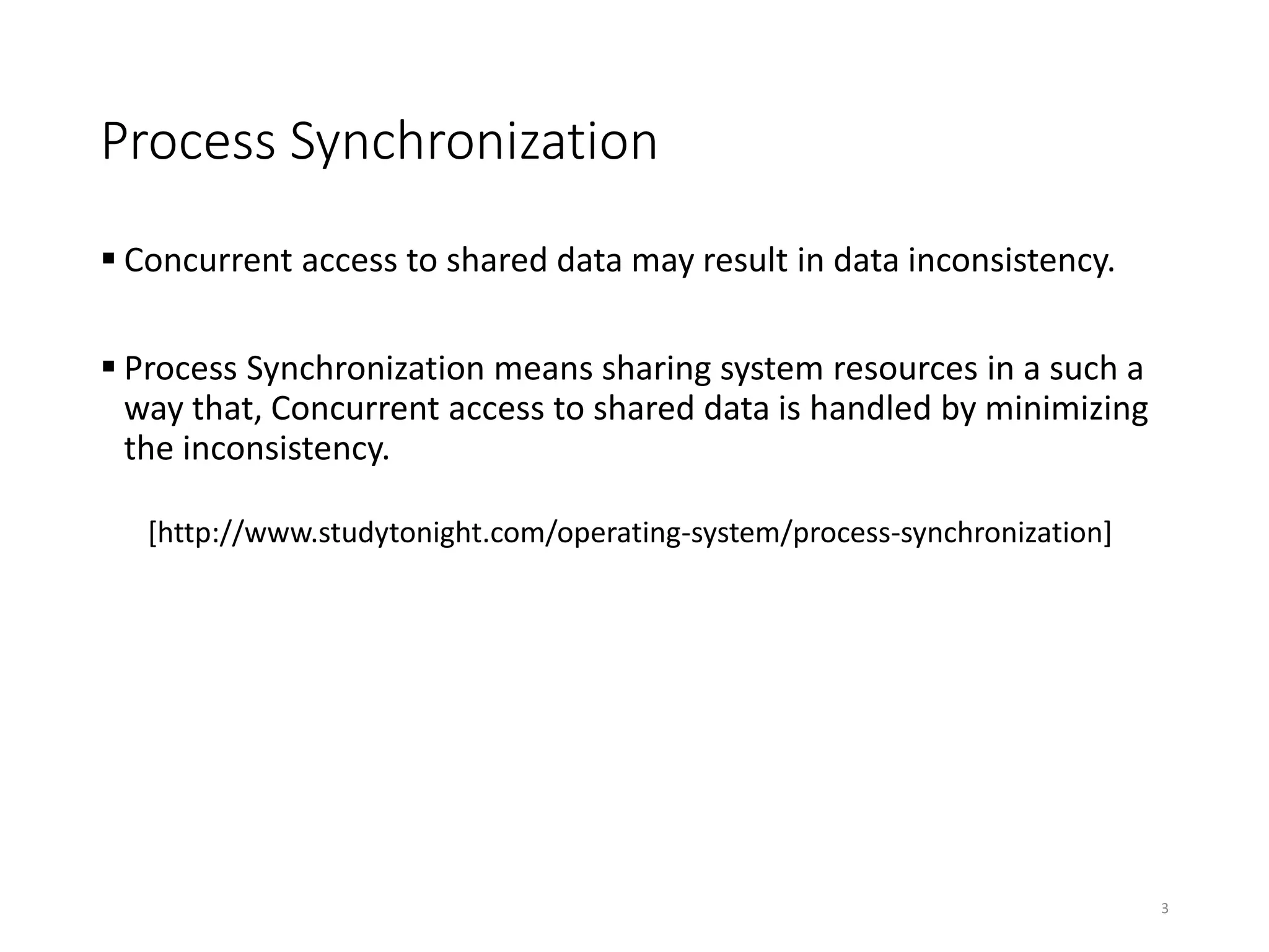 Process Synchronization
 Concurrent access to shared data may result in data inconsistency.
 Process Synchronization means sharing system resources in a such a
way that, Concurrent access to shared data is handled by minimizing
the inconsistency.
[http://www.studytonight.com/operating-system/process-synchronization]
3
 