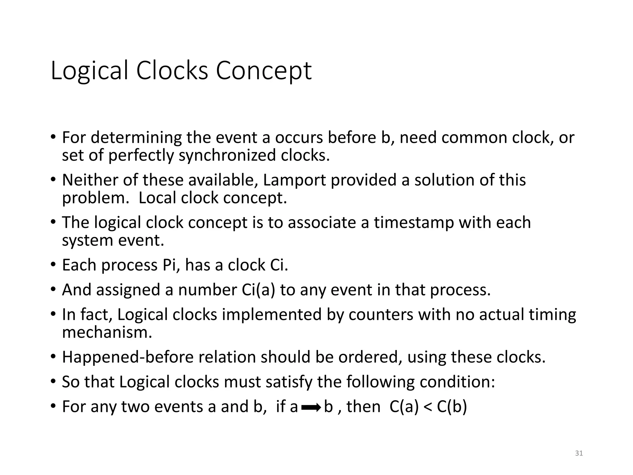 Logical Clocks Concept
• For determining the event a occurs before b, need common clock, or
set of perfectly synchronized clocks.
• Neither of these available, Lamport provided a solution of this
problem. Local clock concept.
• The logical clock concept is to associate a timestamp with each
system event.
• Each process Pi, has a clock Ci.
• And assigned a number Ci(a) to any event in that process.
• In fact, Logical clocks implemented by counters with no actual timing
mechanism.
• Happened-before relation should be ordered, using these clocks.
• So that Logical clocks must satisfy the following condition:
• For any two events a and b, if a b , then C(a) < C(b)
31
 