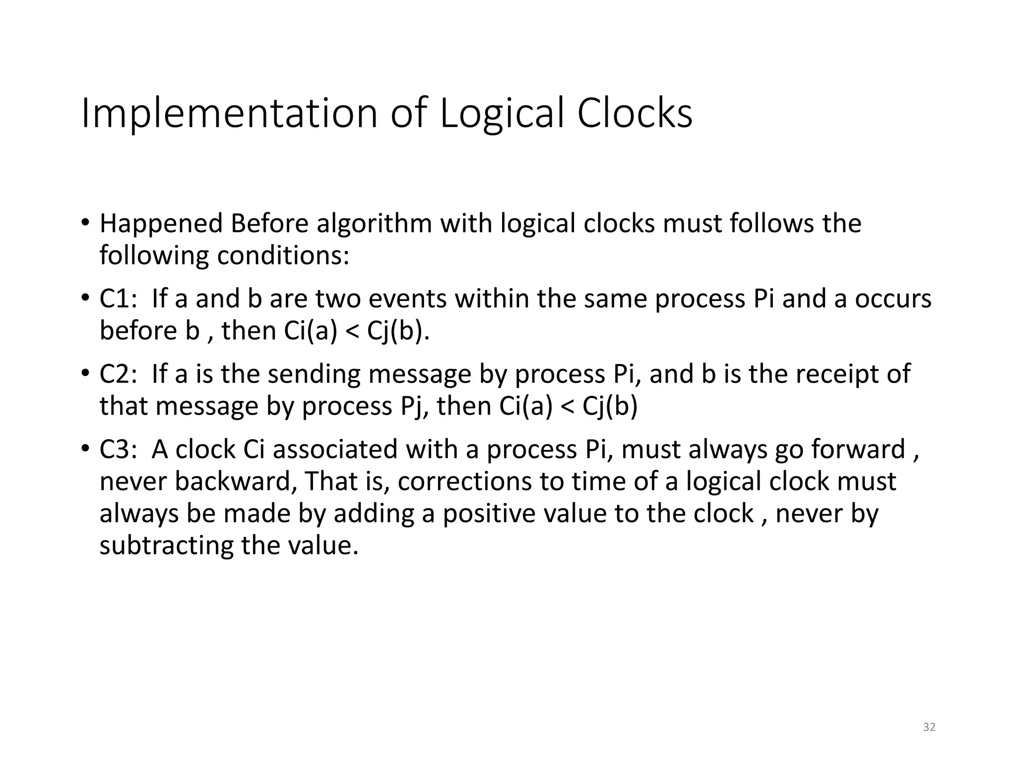 Implementation of Logical Clocks
• Happened Before algorithm with logical clocks must follows the
following conditions:
• C1: If a and b are two events within the same process Pi and a occurs
before b , then Ci(a) < Cj(b).
• C2: If a is the sending message by process Pi, and b is the receipt of
that message by process Pj, then Ci(a) < Cj(b)
• C3: A clock Ci associated with a process Pi, must always go forward ,
never backward, That is, corrections to time of a logical clock must
always be made by adding a positive value to the clock , never by
subtracting the value.
32
 