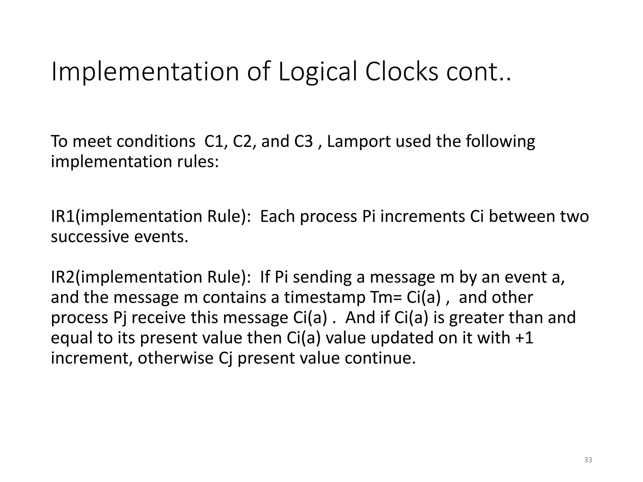 Implementation of Logical Clocks cont..
To meet conditions C1, C2, and C3 , Lamport used the following
implementation rules:
IR1(implementation Rule): Each process Pi increments Ci between two
successive events.
IR2(implementation Rule): If Pi sending a message m by an event a,
and the message m contains a timestamp Tm= Ci(a) , and other
process Pj receive this message Ci(a) . And if Ci(a) is greater than and
equal to its present value then Ci(a) value updated on it with +1
increment, otherwise Cj present value continue.
33
 