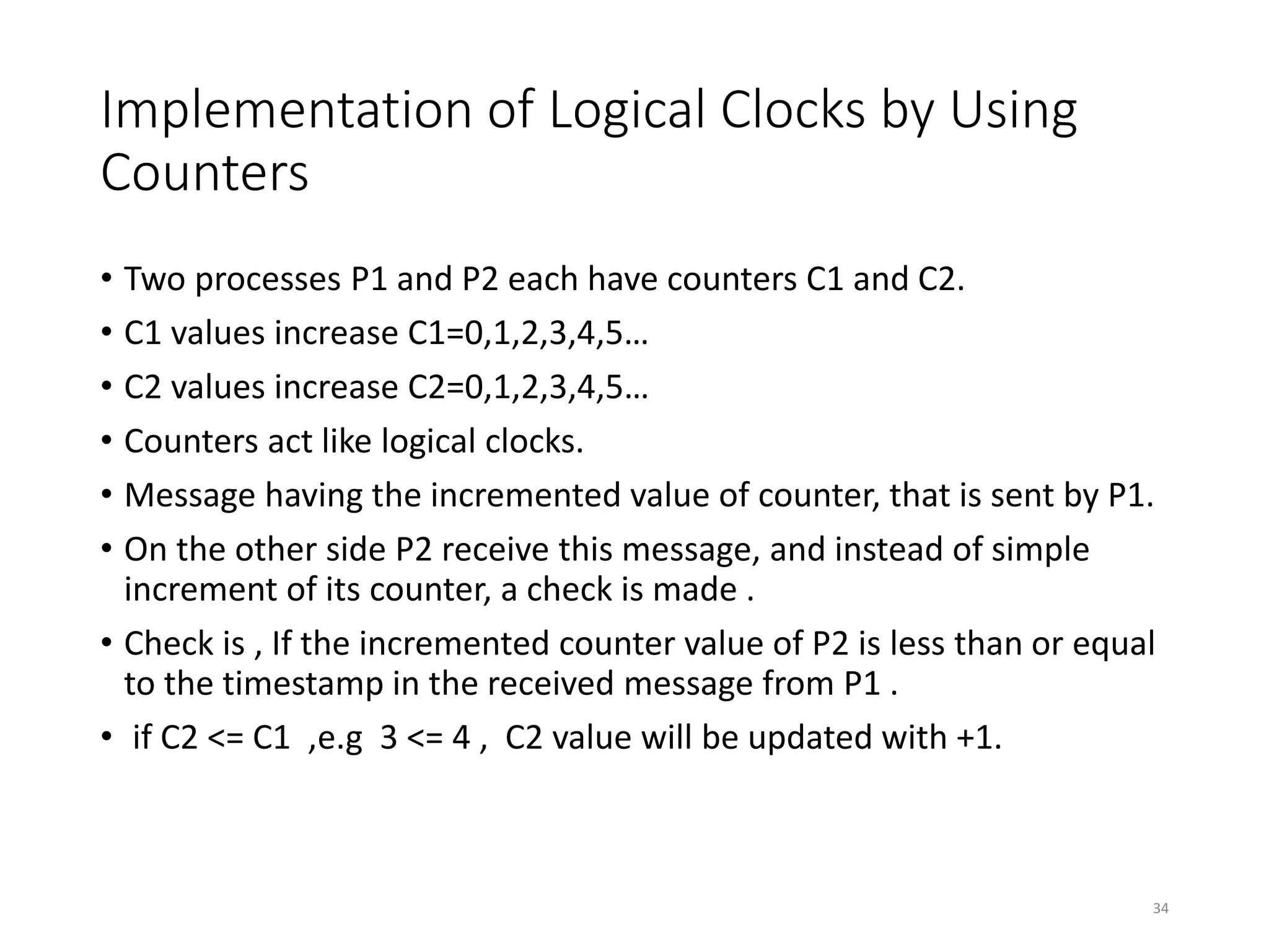 Implementation of Logical Clocks by Using
Counters
• Two processes P1 and P2 each have counters C1 and C2.
• C1 values increase C1=0,1,2,3,4,5…
• C2 values increase C2=0,1,2,3,4,5…
• Counters act like logical clocks.
• Message having the incremented value of counter, that is sent by P1.
• On the other side P2 receive this message, and instead of simple
increment of its counter, a check is made .
• Check is , If the incremented counter value of P2 is less than or equal
to the timestamp in the received message from P1 .
• if C2 <= C1 ,e.g 3 <= 4 , C2 value will be updated with +1.
34
 