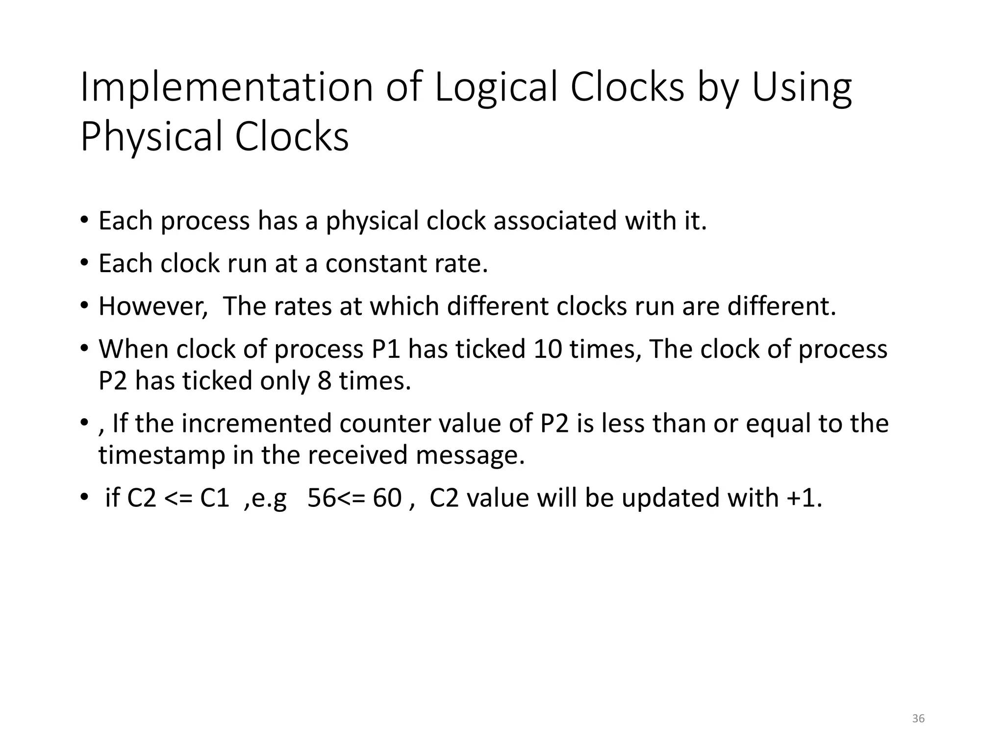Implementation of Logical Clocks by Using
Physical Clocks
• Each process has a physical clock associated with it.
• Each clock run at a constant rate.
• However, The rates at which different clocks run are different.
• When clock of process P1 has ticked 10 times, The clock of process
P2 has ticked only 8 times.
• , If the incremented counter value of P2 is less than or equal to the
timestamp in the received message.
• if C2 <= C1 ,e.g 56<= 60 , C2 value will be updated with +1.
36
 